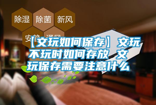 【文玩如何保存】文玩不玩时如何存放 文玩保存需要注意什么