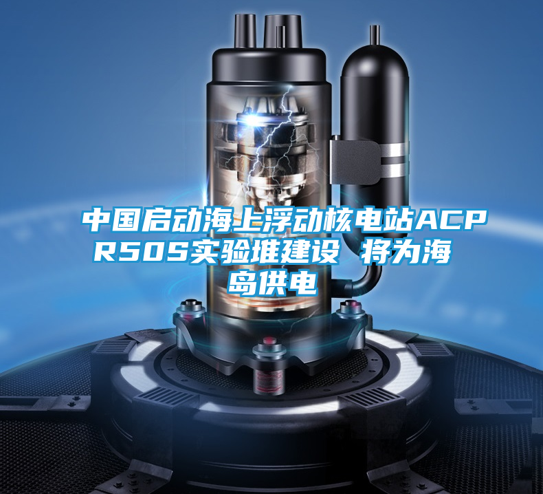 中国启动海上浮动核电站ACPR50S实验堆建设 将为海岛供电