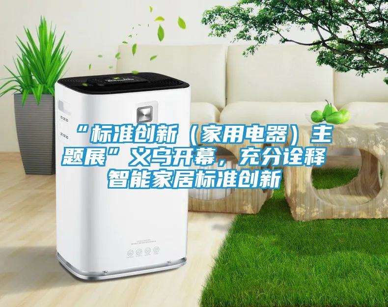 “标准创新（家用电器）主题展”义乌开幕，充分诠释智能家居标准创新