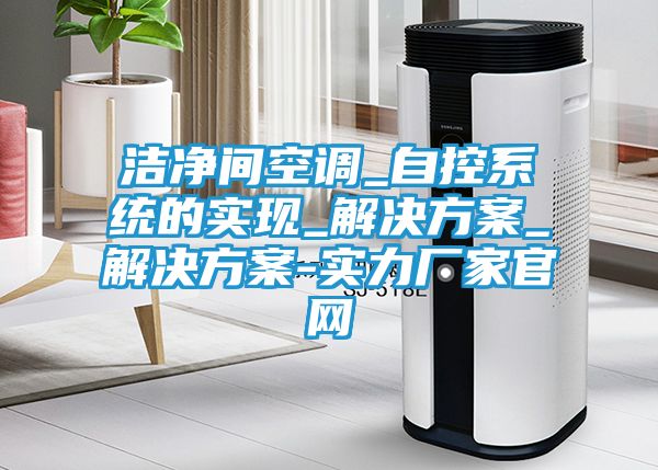 洁净间空调_自控系统的实现_解决方案_解决方案-实力厂家官网