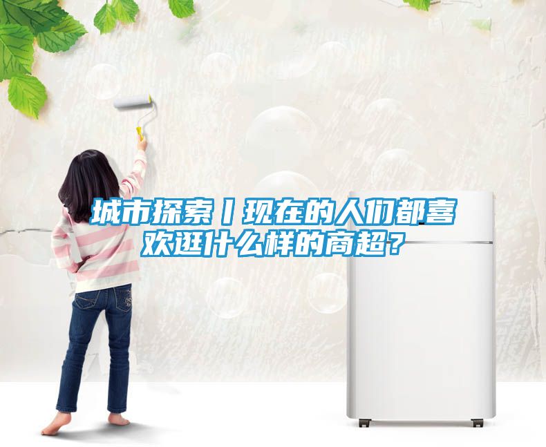 城市探索丨现在的人们都喜欢逛什么样的商超？