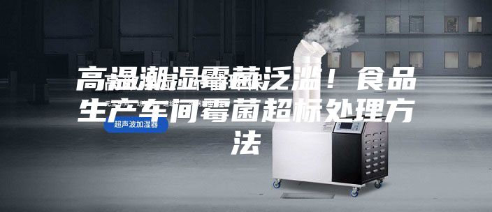 高温潮湿霉菌泛滥!食品生产车间霉菌超标处理方法