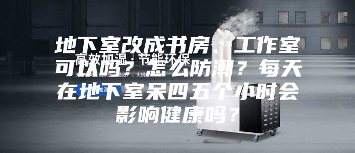 地下室改成书房、工作室可以吗？怎么防潮？每天在地下室呆四五个小时会影响健康吗？