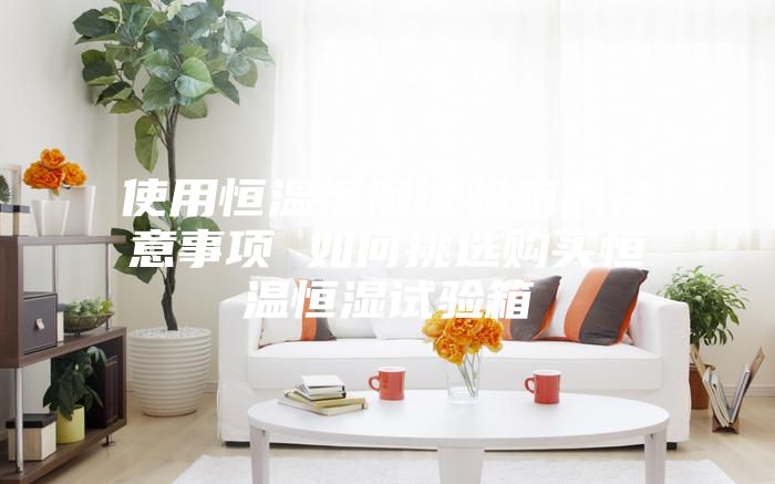 使用恒温恒湿试验箱的注意事项 如何挑选购买恒温恒湿试验箱