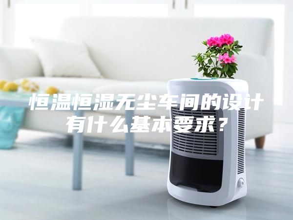 恒温恒湿无尘车间的设计有什么基本要求？