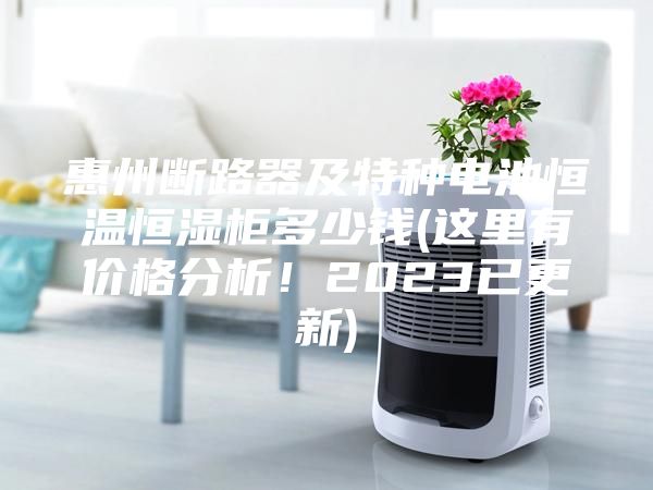 惠州断路器及特种电池恒温恒湿柜多少钱(这里有价格分析！2023已更新)