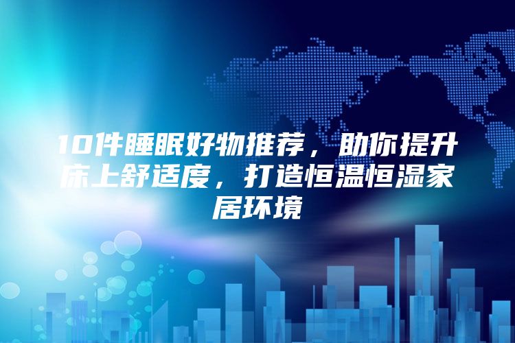 10件睡眠好物推荐，助你提升床上舒适度，打造恒温恒湿家居环境