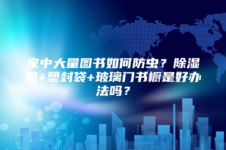 家中大量图书如何防虫？除湿机+塑封袋+玻璃门书橱是好办法吗？