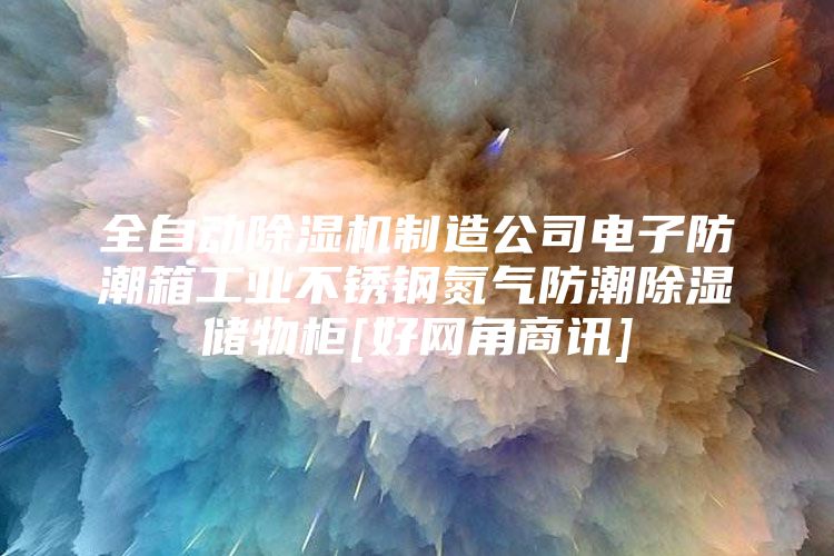 全自动除湿机制造公司电子防潮箱工业不锈钢氮气防潮除湿储物柜[好网角商讯]