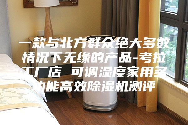 一款与北方群众绝大多数情况下无缘的产品-考拉工厂店 可调湿度家用多功能高效除湿机测评