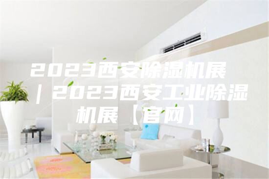 2023西安除湿机展 ｜2023西安工业除湿机展【官网】