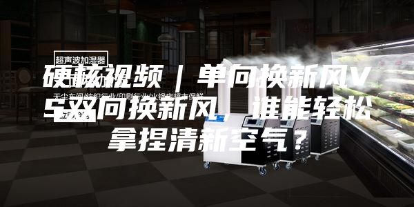 硬核视频｜单向换新风VS双向换新风，谁能轻松拿捏清新空气？