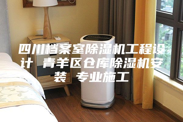 四川档案室除湿机工程设计 青羊区仓库除湿机安装 专业施工