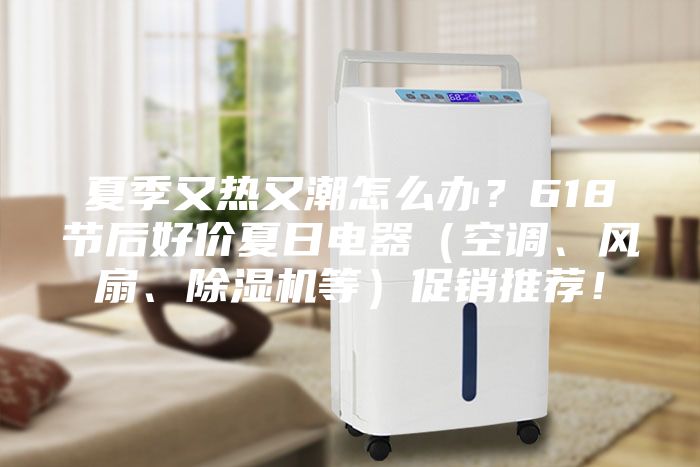 夏季又热又潮怎么办？618节后好价夏日电器（空调、风扇、除湿机等）促销推荐！