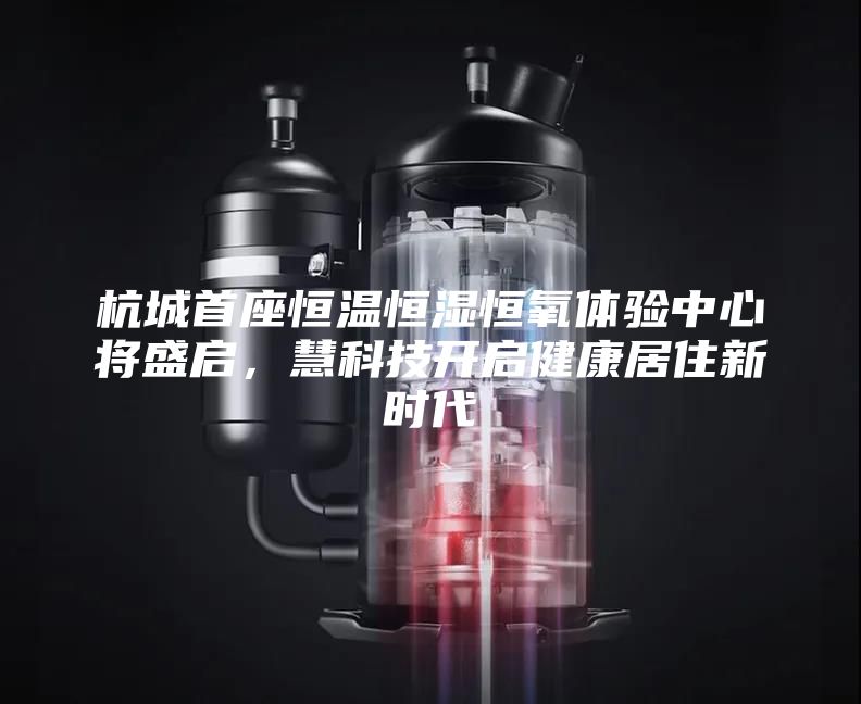 杭城首座恒温恒湿恒氧体验中心将盛启，慧科技开启健康居住新时代