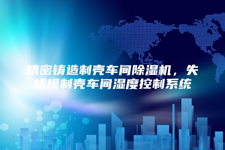 精密铸造制壳车间除湿机，失蜡模制壳车间湿度控制系统