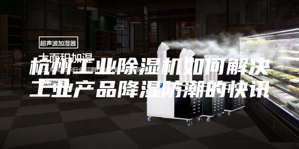 杭州工业除湿机如何解决工业产品降湿防潮的快讯