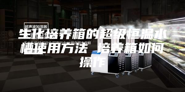 生化培养箱的超级恒温水槽使用方法 培养箱如何操作